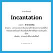 incantation แปลว่า?, คำศัพท์ภาษาอังกฤษ incantation แปลว่า คาถาอาคม ประเภท N ตัวอย่าง อถรรพเวทกล่าวถึงบทสวดที่ว่าด้วยคาถาอาคมที่เกี่ยวกับไสยศาสตร์มนตร์ หรือเคล็ดลับที่ทำให้เกิดความเจริญหรือเสื่อม เพิ่มเติม คำเสกเป่าที่ถือว่าศักดิ์สิทธิ์ หมวด N