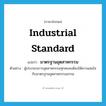 industrial standard แปลว่า?, คำศัพท์ภาษาอังกฤษ industrial standard แปลว่า มาตรฐานอุตสาหกรรม ประเภท N ตัวอย่าง ผู้ประกอบการอุตสาหกรรมทุกคนจะต้องให้ความสนใจกับมาตรฐานอุตสาหกรรมสากล หมวด N