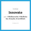 innovate แปลว่า?, คำศัพท์ภาษาอังกฤษ innovate แปลว่า ทำให้เปลี่ยนแปลงใหม่, ทำให้เปลี่ยนโฉมใหม่, ปรับปรุงใหม่, สร้างสรรค์สิ่งใหม่ๆ ประเภท VT หมวด VT