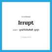 irrupt แปลว่า?, คำศัพท์ภาษาอังกฤษ irrupt แปลว่า บุกเข้าไปในทันที, บุกรุก ประเภท VI หมวด VI