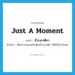 just a moment แปลว่า?, คำศัพท์ภาษาอังกฤษ just a moment แปลว่า ชั่วเวลาเดียว ประเภท ADV ตัวอย่าง เด็กทารกนอนหลับเพียงชั่วเวลาเดียว ก็ตื่นขึ้นมากินนม หมวด ADV