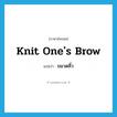 ขมวดคิ้ว ภาษาอังกฤษ?, คำศัพท์ภาษาอังกฤษ ขมวดคิ้ว แปลว่า knit one&#39;s brow ประเภท IDM หมวด IDM