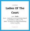 ladies of the court แปลว่า?, คำศัพท์ภาษาอังกฤษ ladies of the court แปลว่า ฝ่ายใน ประเภท N ตัวอย่าง ในสมัยก่อนข้าราชบริพารฝ่ายในเป็นผู้ประดิษฐ์ผลไม้แกะสลักเพื่อใช้ในพระราชพิธีต่างๆ เท่านั้น เพิ่มเติม เจ้านายและข้าราชการเป็นต้น ที่เป็นสตรีสังกัดอยู่ภายในพระราชฐานชั้นใน หมวด N