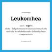 leukorrhea แปลว่า?, คำศัพท์ภาษาอังกฤษ leukorrhea แปลว่า ระดูขาว ประเภท N เพิ่มเติม สิ่งที่ถูกขับถ่ายออกมาทางช่องคลอด ลักษณะข้น หรือค่อนข้างข้น สีขาวหรือสีเหลืองปนเขียว มีกลิ่นเหม็น เกิดจากสาเหตุหลายประการ หมวด N