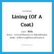 lining (of a coat) แปลว่า?, คำศัพท์ภาษาอังกฤษ lining (of a coat) แปลว่า ซับใน ประเภท N ตัวอย่าง กระโปรงตัวนั้นค่อนข้างบาง จึงต้องใส่ซับในด้วย เพิ่มเติม ผ้าที่เย็บทาบอยู่ชั้นในของเครื่องแต่งกาย หมวด N