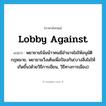 lobby against แปลว่า?, คำศัพท์ภาษาอังกฤษ lobby against แปลว่า พยายามโน้มน้าวคนมีอำนาจไม่ให้อนุมัติกฎหมาย, พยายามวิ่งเต้นเพื่อป้องกัน(บางสิ่งไม่ให้เกิดขึ้น)ด้วยวิธีการเขียน, วิธีทางการเมือง) ประเภท PHRV หมวด PHRV