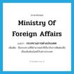 Ministry of Foreign Affairs แปลว่า?, คำศัพท์ภาษาอังกฤษ Ministry of Foreign Affairs แปลว่า กระทรวงการต่างประเทศ ประเภท N เพิ่มเติม ชื่อกระทรวงที่มีอำนาจหน้าที่เกี่ยวกับการติดต่อเพื่อเชื่อมสัมพันธไมตรีกับต่างประเทศ หมวด N