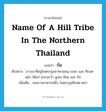 name of a hill tribe in the northern Thailand แปลว่า?, คำศัพท์ภาษาอังกฤษ name of a hill tribe in the northern Thailand แปลว่า ก้อ ประเภท N ตัวอย่าง ชาวเขาที่อยู่ในตระกูลภาษามอญ-เขมร และ ทิเบต-พม่า ได้แก่ พวกละว้า มูเซอ ลิซอ และ ก้อ เพิ่มเติม ชนชาวเขาพวกหนึ่ง ในตระกูลทิเบต-พม่า หมวด N