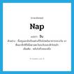 nap แปลว่า?, คำศัพท์ภาษาอังกฤษ nap แปลว่า งีบ ประเภท V ตัวอย่าง ทั้งครูและนักเรียนต่างก็งีบไปหลังอาหารกลางวัน มาตื่นเอาอีกทีก็เมื่อดวงตะวันจะลับขอบฟ้าไปแล้ว เพิ่มเติม หลับไปชั่วขณะหนึ่ง หมวด V