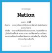 ชาติ ภาษาอังกฤษ?, คำศัพท์ภาษาอังกฤษ ชาติ แปลว่า nation ประเภท N ตัวอย่าง ระบบการสื่อสารทำให้ประชาชาติต่างๆ ติดต่อกันอย่างสะดวกง่ายดาย เพิ่มเติม ประชาชนที่เป็นพลเมืองของประเทศ, กลุ่มชนที่มีความรู้สึกในเรื่องเชื้อชาติ ศาสนา ภาษา ประวัติศาสตร์ ความเป็นมา ขนบธรรมเนียมประเพณีและวัฒนธรรม อย่างเดียวกัน หรืออยู่ในปกครองรัฐบาลเดียวกัน หมวด N