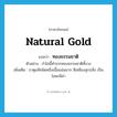 ทองธรรมชาติ ภาษาอังกฤษ?, คำศัพท์ภาษาอังกฤษ ทองธรรมชาติ แปลว่า natural gold ประเภท N ตัวอย่าง กำไลนี้ทำจากทองธรรมชาติทั้งวง เพิ่มเติม ธาตุแท้ชนิดหนึ่งเนื้อแน่นมาก สีเหลืองสุกปลั่ง เป็นโลหะมีค่า หมวด N