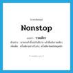 nonstop แปลว่า?, คำศัพท์ภาษาอังกฤษ nonstop แปลว่า รวดเดียว ประเภท ADV ตัวอย่าง เขายกแก้วขึ้นจ่อริมฝีปาก แล้วดื่มมันรวดเดียว เพิ่มเติม ครั้งเดียวอย่างรีบเร่ง, ครั้งเดียวโดยไม่หยุดพัก หมวด ADV