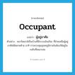 occupant แปลว่า?, คำศัพท์ภาษาอังกฤษ occupant แปลว่า ผู้อยู่อาศัย ประเภท N ตัวอย่าง สมาร์ตเฮาส์เป็นบ้านที่มีระบบอัจฉริยะ ที่ช่วยเหลือผู้อยู่อาศัยได้หลายด้าน อาทิ การควบคุมอุณหภูมิภายในห้องให้อยู่ในระดับที่เหมาะสม หมวด N