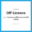 off-licence แปลว่า?, คำศัพท์ภาษาอังกฤษ off-licence แปลว่า ร้านขายสุราแบบผู้ซื้อนำขวด/กระป๋องที่ใส่ไปด้วยได้ ประเภท N หมวด N