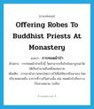 offering robes to Buddhist priests at monastery แปลว่า?, คำศัพท์ภาษาอังกฤษ offering robes to Buddhist priests at monastery แปลว่า การทอดผ้าป่า ประเภท N ตัวอย่าง การทอดผ้าป่าครั้งนี้ วัดสามารถเรี่ยไรเงินมาบูรณะวัดได้เป็นจำนวนถึงหนึ่งแสนบาท เพิ่มเติม การเอาผ้าถวายพระโดยวางไว้เพื่อให้พระชักเอาเอง โดยปริยายหมายถึง อาการที่วางไว้อย่างนั้น เช่น ทอดผ้าป่าเรียงวางไว้กลางสนาม. (อภัย) หมวด N