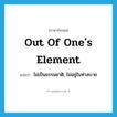 out of one&#39;s element แปลว่า?, คำศัพท์ภาษาอังกฤษ out of one&#39;s element แปลว่า ไม่เป็นธรรมชาติ, ไม่อยู่ในท่าสบาย ประเภท IDM หมวด IDM