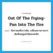 out of the frying-pan into the fire แปลว่า?, คำศัพท์ภาษาอังกฤษ out of the frying-pan into the fire แปลว่า มีสภาพแย่ยิ่งกว่าเดิม, เปลี่ยนสถานภาพจากเดิมที่แย่อยู่แล้วให้แย่ลงไปอีก ประเภท IDM หมวด IDM