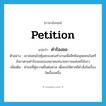 petition แปลว่า?, คำศัพท์ภาษาอังกฤษ petition แปลว่า คำร้องขอ ประเภท N ตัวอย่าง เขาส่งคนไปคุ้มครองคนทำงานเพื่อสิทธิมนุษยชนในศรีลังกาตามคำร้องขอของสมาคมทนายความแห่งศรีลังกา เพิ่มเติม คำขอที่คู่ความยื่นต่อศาล เพื่อขอให้ศาลมีคำสั่งในเรื่องใดเรื่องหนึ่ง หมวด N