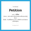 petition แปลว่า?, คำศัพท์ภาษาอังกฤษ petition แปลว่า คำร้อง ประเภท N ตัวอย่าง พนักงานอัยการยื่นคำร้องต่อศาลเพื่อขอหมายขังผู้ต้องหา เพิ่มเติม คำขอที่ยื่นต่อทางราชการ เพื่อให้ทำการอย่างใดอย่างหนึ่งให้แก่ผู้ร้อง หมวด N