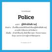 police แปลว่า?, คำศัพท์ภาษาอังกฤษ police แปลว่า ผู้พิทักษ์สันติราษฎ์ ประเภท N ตัวอย่าง เรื่องนี้ต้องปล่อยให้เป็นหน้าที่ของผู้พิทักษ์สันติราษฎ์เขาจะดีกว่าให้พวกเราเข้าไปจัดการ เพิ่มเติม เจ้าหน้าที่ของรัฐ มีหน้าที่ตรวจตรา รักษาความสงบ จับกุม และปราบปรามผู้กระทำผิดกฎหมาย หมวด N