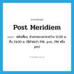 post meridiem แปลว่า?, คำศัพท์ภาษาอังกฤษ post meridiem แปลว่า หลังเที่ยง, ช่วงระยะเวลาระหว่าง 12.00 น. ถึง 24.00 น. (มีคำย่อว่า P.M., p.m., PM หรือ pm) ประเภท ADJ หมวด ADJ