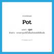 pot แปลว่า?, คำศัพท์ภาษาอังกฤษ pot แปลว่า กุมภ ประเภท N ตัวอย่าง ธรรมดากุมภมีน้ำเต็มแล้วย่อมไม่มีเสียงดัง หมวด N