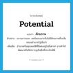 ศักยภาพ ภาษาอังกฤษ?, คำศัพท์ภาษาอังกฤษ ศักยภาพ แปลว่า potential ประเภท N ตัวอย่าง ขบวนการขจก. ลดน้อยลงมากจึงไม่มีศักยภาพที่จะสั่นคลอนอำนาจรัฐได้แล้ว เพิ่มเติม อำนาจหรือคุณสมบัติที่มีแฝงอยู่ในสิ่งต่างๆ อาจทำให้พัฒนาหรือให้ปรากฏเป็นสิ่งที่ประจักษ์ได้ หมวด N