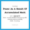 power as a result of accumulated merit แปลว่า?, คำศัพท์ภาษาอังกฤษ power as a result of accumulated merit แปลว่า บุญญานุภาพ ประเภท N ตัวอย่าง พระองค์ทรงเป็นขัตติยะกอปรด้วยบุญญานุภาพที่จะปกป้องปัดเป่าภยันตรายจากข้าศึกศัตรู เพิ่มเติม อำนาจแห่งบุญ หมวด N