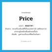 price แปลว่า?, คำศัพท์ภาษาอังกฤษ price แปลว่า สนนราคา ประเภท N ตัวอย่าง พระเครื่องเมืองใต้ที่เป็นของไม่เก่านัก แต่มีสนนราคาเช่าหาอยู่ในหลักหมื่นหลักแสนขึ้นไป เพิ่มเติม มูลค่าของสิ่งของที่คิดเป็นเงินตรา หมวด N