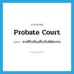 probate court แปลว่า?, คำศัพท์ภาษาอังกฤษ probate court แปลว่า ศาลที่รับเรื่องเกี่ยวกับพินัยกรรม ประเภท N หมวด N