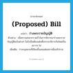 (proposed) bill แปลว่า?, คำศัพท์ภาษาอังกฤษ (proposed) bill แปลว่า ร่างพระราชบัญญัติ ประเภท N ตัวอย่าง เพื่อความสะดวกรวดเร็วในการพิจารณาร่างพระราชบัญญัติฉบับต่างๆ ไม่จำเป็นต้องแต่งตั้งกรรมาธิการกันใหม่เป็นคราวๆ ไป เพิ่มเติม ร่างกฎหมายที่เขียนขึ้นเสนอต่อสภาเพื่ออภิปราย หมวด N