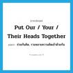 put our / your / their heads together แปลว่า?, คำศัพท์ภาษาอังกฤษ put our / your / their heads together แปลว่า ช่วยกันคิด, รวมหลายความคิดเข้าด้วยกัน ประเภท IDM หมวด IDM