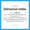 refractive index แปลว่า?, คำศัพท์ภาษาอังกฤษ refractive index แปลว่า ดรรชนีหักเห ประเภท N ตัวอย่าง เมื่อเขาโยนลูกบอลกระดอนแตะพื้นไปยังกำแพง ดรรชนีหักเหจะเป็นเท่าไร เพิ่มเติม ดรรชนีหักเหระหว่างตัวกลางคู่หนึ่งที่แสงผ่าน คือ อัตราส่วนระหว่างไซน์ของมุมตกกระทบของแสงในตัวกลางหนึ่งต่อไซน์ของมุมหักเหของแสงในอีกตัวกลางหนึ่ง หมวด N