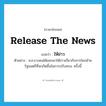 release the news แปลว่า?, คำศัพท์ภาษาอังกฤษ release the news แปลว่า ให้ข่าว ประเภท V ตัวอย่าง ส.ส.บางคนได้ออกมาให้ข่าวเกี่ยวกับการโยกย้ายรัฐมนตรีที่จะเกิดขึ้นในการปรับครม. ครั้งนี้ หมวด V