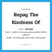 repay the kindness of แปลว่า?, คำศัพท์ภาษาอังกฤษ repay the kindness of แปลว่า สนองคุณ ประเภท V ตัวอย่าง ผมไม่ทราบว่าจะสนองคุณพ่อของคุณได้อย่างไรที่ช่วยเหลือผมไว้ เพิ่มเติม ตอบแทนบุญคุณ, ตอบแทนคุณ, ทดแทนบุญคุณ หมวด V