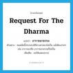 request for the Dharma แปลว่า?, คำศัพท์ภาษาอังกฤษ request for the Dharma แปลว่า อาราธนาธรรม ประเภท V ตัวอย่าง คนสมัยนี้ประกอบพิธีทางศาสนาไม่เป็น แม้เพียงง่ายๆ เช่น อาราธนาศีล อาราธนาธรรมก็ไม่เป็น เพิ่มเติม ขอให้แสดงธรรม หมวด V