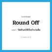 round off แปลว่า?, คำศัพท์ภาษาอังกฤษ round off แปลว่า ปัดตัวเลขให้เป็นจำนวนเต็ม ประเภท PHRV หมวด PHRV