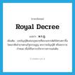 royal decree แปลว่า?, คำศัพท์ภาษาอังกฤษ royal decree แปลว่า พ.ร.ฎ. ประเภท N เพิ่มเติม บทบัญญัติแห่งกฎหมายที่พระมหากษัตริย์ทรงตราขึ้นโดยอาศัยอำนาจตามรัฐธรรมนูญ พระราชบัญญัติ หรือพระราชกำหนด เพื่อใช้ในการบริหารราชการแผ่นดิน หมวด N