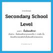 secondary school level แปลว่า?, คำศัพท์ภาษาอังกฤษ secondary school level แปลว่า ชั้นมัธยมศึกษา ประเภท N ตัวอย่าง ชั้นมัธยมศึกษาแบ่งออกเป็น 2 ภาคคือ ชั้นมัธยมศึกษาตอนต้นกับชั้นมัธยมศึกษาตอนปลาย หมวด N