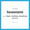 seventieth แปลว่า?, คำศัพท์ภาษาอังกฤษ seventieth แปลว่า ที่เจ็ดสิบ, ลำดับที่เจ็ดสิบ, ซึ่งเป็นหนึ่งในเจ็ดสิบเท่าๆ กัน ประเภท ADJ หมวด ADJ