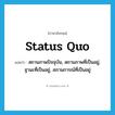 status quo แปลว่า?, คำศัพท์ภาษาอังกฤษ status quo แปลว่า สถานภาพปัจจุบัน, สถานภาพที่เป็นอยู่, ฐานะที่เป็นอยู่, สภานการณ์ที่เป็นอยู่ ประเภท N หมวด N