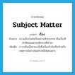 subject matter แปลว่า?, คำศัพท์ภาษาอังกฤษ subject matter แปลว่า เรื่อง ประเภท N ตัวอย่าง ความเจ็บปวดในเรื่องความหิวกระหาย เป็นเรื่องที่ทำให้คนแสดงพฤติกรรมที่เข้าหา เพิ่มเติม ภาวะหรือเนื้อหาของสิ่งซึ่งเนื่องกับข้อเท็จจริงหรือเหตุการณ์อย่างใดอย่างหนึ่งโดยเฉพาะ หมวด N