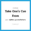 take one&#39;s cue from แปลว่า?, คำศัพท์ภาษาอังกฤษ take one&#39;s cue from แปลว่า ปฏิบัติตาม, ดูบางคนเป็นตัวอย่าง ประเภท IDM หมวด IDM