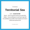 territorial sea แปลว่า?, คำศัพท์ภาษาอังกฤษ territorial sea แปลว่า ทะเลอาณาเขต ประเภท N ตัวอย่าง เรือประมงรุกล้ำเข้ามาในทะเลอาณาเขตของไทย เพิ่มเติม ส่วนของทะเลซึ่งแต่ละประเทศกำหนดว่าอยู่ภายใต้อำนาจอธิปไตยของประเทศนั้นๆ โดยกำหนดเป็นระยะทางวัดจากชายฝั่งทะเลตามแต่จะตกลงกัน หมวด N