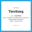 territory แปลว่า?, คำศัพท์ภาษาอังกฤษ territory แปลว่า อาณาบริเวณ ประเภท N ตัวอย่าง จีนเป็นรัฐทางการเมืองที่ครอบคลุมอาณาบริเวณกว้างใหญ่ไพศาลใหญ่โตกว่าสหรัฐอเมริกา เพิ่มเติม ขอบเขตของสถานที่ หมวด N