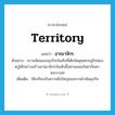 territory แปลว่า?, คำศัพท์ภาษาอังกฤษ territory แปลว่า อาณาจักร ประเภท N ตัวอย่าง ความนิยมของธุรกิจบันเทิงที่เติบโตยุคเศรษฐกิจฟองสบู่ได้ก่อร่างสร้างอาณาจักรบันเทิงขึ้นย่านถนนรัชดาภิเษก-พระราม9 เพิ่มเติม ใช้เปรียบกับความยิ่งใหญ่ของการดำเนินธุรกิจ หมวด N