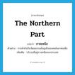 the northern part แปลว่า?, คำศัพท์ภาษาอังกฤษ the northern part แปลว่า ภาคเหนือ ประเภท N ตัวอย่าง การดำหัวเป็นวัฒนธรรมอันสูงยิ่งของคนในภาคเหนือ เพิ่มเติม บริเวณที่อยู่ทางเหนือของประเทศ หมวด N