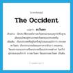 the Occident แปลว่า?, คำศัพท์ภาษาอังกฤษ the Occident แปลว่า ตะวันตก ประเภท N ตัวอย่าง นักประวัติศาสตร์ชาวตะวันตกหลายคนสรุปว่าถิ่นฐานเดิมของไทยอยู่ทางภาคตะวันตกของประเทศจีน เพิ่มเติม เรียกประเทศที่อยู่ในทวีปยุโรปและอเมริกาว่า ประเทศตะวันตก, เรียกประชาชนโดยเฉพาะพวกผิวขาว ตลอดจนวัฒนธรรมขนบธรรมเนียมประเพณีของประเทศต่างๆ ในทวีปยุโรปและอเมริกาว่า ชาวตะวันตก วัฒนธรรมตะวันตก เป็นต้น หมวด N