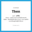 then แปลว่า?, คำศัพท์ภาษาอังกฤษ then แปลว่า แล้วจึง ประเภท CONJ ตัวอย่าง ศาลพิจารณาสำนวนแล้วจึงสั่งปล่อยจ่ามี เพิ่มเติม เป็นคำเชื่อมกิริยาหรือการกระทำ 2 อย่าง โดยกิริยาแรกจะเป็นเหตุนำไปสู่กิริยาที่ตามมา หมวด CONJ