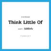 ไม่ได้นึกถึง ภาษาอังกฤษ?, คำศัพท์ภาษาอังกฤษ ไม่ได้นึกถึง แปลว่า think little of ประเภท IDM หมวด IDM